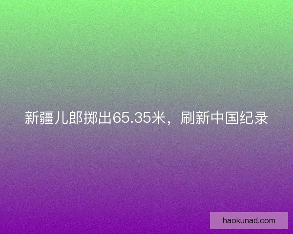 新疆儿郎掷出65.35米，刷新中国纪录