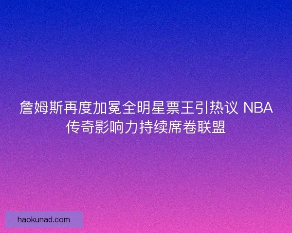 詹姆斯再度加冕全明星票王引热议 NBA传奇影响力持续席卷联盟