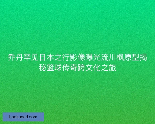 乔丹罕见日本之行影像曝光流川枫原型揭秘篮球传奇跨文化之旅
