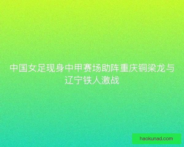 中国女足现身中甲赛场助阵重庆铜梁龙与辽宁铁人激战